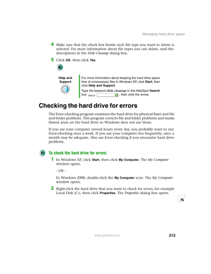 Page 223213
Managing hard drive space
www.gateway.com
4Make sure that the check box beside each file type you want to delete is 
selected. For more information about file types you can delete, read the 
descriptions in the Disk Cleanup dialog box.
5Click OK, then click Ye s.
Checking the hard drive for errors
The Error-checking program examines the hard drive for physical flaws and file 
and folder problems. This program corrects file and folder problems and marks 
flawed areas on the hard drive so Windows does...