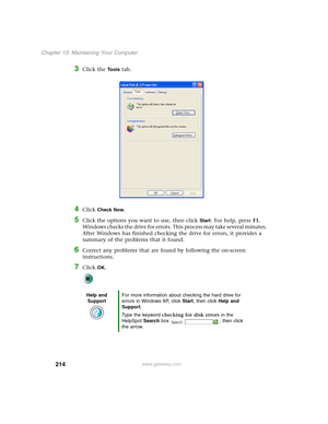 Page 224214
Chapter 13: Maintaining Your Computer
www.gateway.com
3Click the Tools tab.
4Click Check Now.
5Click the options you want to use, then click Start. For help, press F1. 
Windows checks the drive for errors. This process may take several minutes. 
After Windows has finished checking the drive for errors, it provides a 
summary of the problems that it found.
6Correct any problems that are found by following the on-screen 
instructions.
7Click OK.
Help and 
SupportFor more information about checking the...