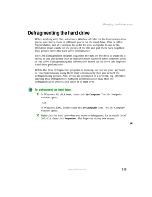 Page 225215
Managing hard drive space
www.gateway.com
Defragmenting the hard drive
When working with files, sometimes Windows divides the file information into 
pieces and stores them in different places on the hard drive. This is called 
fragmentation, and it is normal. In order for your computer to use a file, 
Windows must search for the pieces of the file and put them back together. 
This process slows the hard drive performance.
The Disk Defragmenter program organizes the data on the drive so each file is...