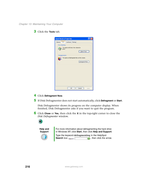 Page 226216
Chapter 13: Maintaining Your Computer
www.gateway.com
3Click the Tools tab.
4Click Defragment Now.
5If Disk Defragmenter does not start automatically, click Defragment or Start.
Disk Defragmenter shows its progress on the computer display. When 
finished, Disk Defragmenter asks if you want to quit the program.
6Click Close or Ye s, then click the X in the top-right corner to close the 
Disk Defragmenter window.
Help and 
SupportFor more information about defragmenting the hard drive 
in Windows XP,...