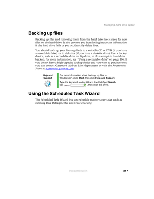 Page 227217
Managing hard drive space
www.gateway.com
Backing up files
Backing up files and removing them from the hard drive frees space for new 
files on the hard drive. It also protects you from losing important information 
if the hard drive fails or you accidentally delete files.
You should back up your files regularly to a writable CD or DVD (if you have 
a recordable drive) or to diskettes (if you have a diskette drive). Use a backup 
device, such as a recordable drive or Zip drive, to do a complete hard...