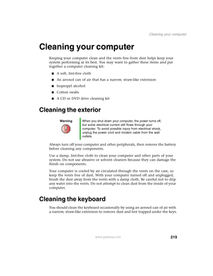 Page 229219
Cleaning your computer
www.gateway.com
Cleaning your computer
Keeping your computer clean and the vents free from dust helps keep your 
system performing at its best. You may want to gather these items and put 
together a computer cleaning kit:
■A soft, lint-free cloth
■An aerosol can of air that has a narrow, straw-like extension
■Isopropyl alcohol
■Cotton swabs
■A CD or DVD drive cleaning kit
Cleaning the exterior
Always turn off your computer and other peripherals, then remove the battery 
before...