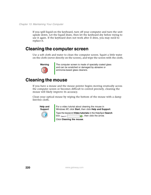 Page 230220
Chapter 13: Maintaining Your Computer
www.gateway.com
If you spill liquid on the keyboard, turn off your computer and turn the unit 
upside down. Let the liquid drain, then let the keyboard dry before trying to 
use it again. If the keyboard does not work after it dries, you may need to 
replace it.
Cleaning the computer screen
Use a soft cloth and water to clean the computer screen. Squirt a little water 
on the cloth (never directly on the screen), and wipe the screen with the cloth.
Cleaning the...