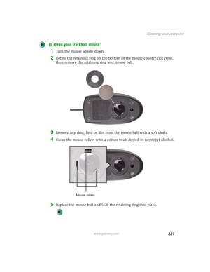 Page 231221
Cleaning your computer
www.gateway.com
To clean your trackball mouse:
1Turn the mouse upside down.
2Rotate the retaining ring on the bottom of the mouse counter-clockwise, 
then remove the retaining ring and mouse ball.
3Remove any dust, lint, or dirt from the mouse ball with a soft cloth.
4Clean the mouse rollers with a cotton swab dipped in isopropyl alcohol.
5Replace the mouse ball and lock the retaining ring into place.
Mouse rollers 