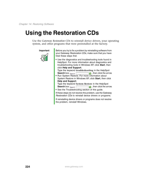 Page 234224
Chapter 14: Restoring Software
www.gateway.com
Using the Restoration CDs
Use the Gateway Restoration CDs to reinstall device drivers, your operating 
system, and other programs that were preinstalled at the factory.
ImportantBefore you try to fix a problem by reinstalling software from 
your Gateway Restoration CDs, make sure that you have 
tried these steps first:
■Use the diagnostics and troubleshooting tools found in 
HelpSpot. For more information about diagnostics and 
troubleshooting tools in...