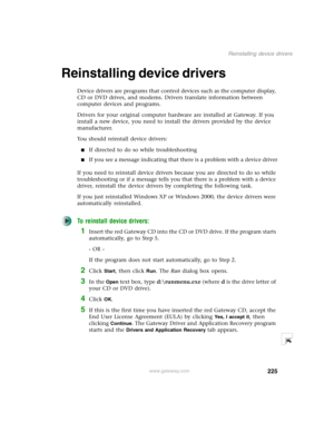 Page 235225
Reinstalling device drivers
www.gateway.com
Reinstalling device drivers
Device drivers are programs that control devices such as the computer display, 
CD or DVD drives, and modems. Drivers translate information between 
computer devices and programs.
Drivers for your original computer hardware are installed at Gateway. If you 
install a new device, you need to install the drivers provided by the device 
manufacturer.
You should reinstall device drivers:
■If directed to do so while troubleshooting...