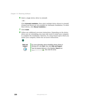 Page 236226
Chapter 14: Restoring Software
www.gateway.com
6Select a single device driver to reinstall.
- OR -
Click 
Automatic Installation, then select multiple device drivers to reinstall. 
(Grayed out drivers are not available for Automatic Installation. To select 
these drivers, click 
Manual Installation.)
7Click Install.
8Follow any additional on-screen instructions. Depending on the device 
driver you are reinstalling, you may only need to restart your computer 
to complete the installation. However, if...