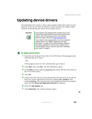 Page 237227
Updating device drivers
www.gateway.com
Updating device drivers
The Restoration CDs contain a device driver update utility that works over the 
Internet. If you do not have an Internet service provider, the update utility 
works by direct-dialing the device driver update service.
To update device drivers:
1Insert the red Gateway CD into the CD or DVD drive. If the program starts 
automatically, go to Step 5.
- OR -
If the program does not start automatically, go to Step 2.
2Click Start, then click...