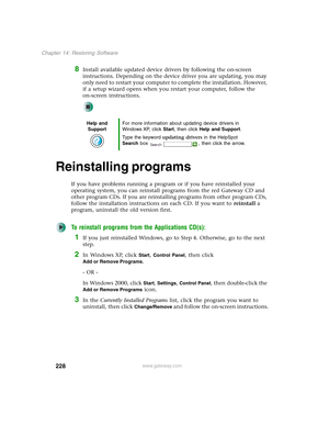 Page 238228
Chapter 14: Restoring Software
www.gateway.com
8Install available updated device drivers by following the on-screen 
instructions. Depending on the device driver you are updating, you may 
only need to restart your computer to complete the installation. However, 
if a setup wizard opens when you restart your computer, follow the 
on-screen instructions.
Reinstalling programs
If you have problems running a program or if you have reinstalled your 
operating system, you can reinstall programs from the...