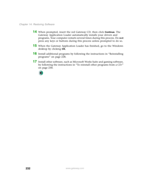 Page 242232
Chapter 14: Restoring Software
www.gateway.com
14When prompted, insert the red Gateway CD, then click Continue. The 
Gateway Application Loader automatically installs your drivers and 
programs. Your computer restarts several times during this process. Do not 
press any keys or buttons during this process unless prompted to do so.
15When the Gateway Application Loader has finished, go to the Windows 
desktop by clicking 
OK.
16Install additional programs by following the instructions in “Reinstalling...