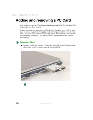 Page 244234
Chapter 15: Upgrading Your Notebook
www.gateway.com
Adding and removing a PC Card
Your notebook has one PC Card slot (also known as a PCMCIA card slot). This 
slot accepts one Type II card.
You do not need to restart your notebook when changing most cards because 
your notebook supports hot-swapping. Hot-swapping means that you can insert 
a PC Card while your notebook is running. If your PC Card does not work after 
hot-swapping, see the PC Card manufacturer’s documentation for further...