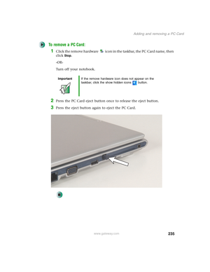 Page 245235
Adding and removing a PC Card
www.gateway.com
To remove a PC Card:
1Click the remove hardware icon in the taskbar, the PC Card name, then 
click
Stop.
-OR-
Turn off your notebook.
2Press the PC Card eject button once to release the eject button.
3Press the eject button again to eject the PC Card.
ImportantIf the remove hardware icon does not appear on the 
taskbar, click the show hidden icons button. 