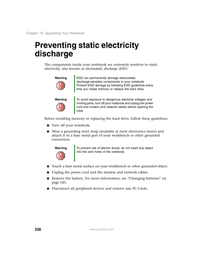 Page 246236
Chapter 15: Upgrading Your Notebook
www.gateway.com
Preventing static electricity 
discharge
The components inside your notebook are extremely sensitive to static 
electricity, also known as electrostatic discharge (ESD).
Before installing memory or replacing the hard drive, follow these guidelines:
■Turn off your notebook.
■Wear a grounding wrist strap (available at most electronics stores) and 
attach it to a bare metal part of your workbench or other grounded 
connection.
■Touch a bare metal...