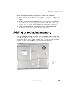 Page 247237
Adding or replacing memory
www.gateway.com
Before working with computer components, follow these guidelines:
■Avoid static-causing surfaces such as carpeted floors, plastic, and packing 
foam.
■Remove components from their antistatic bags only when you are ready 
to use them. Do not lay components on the outside of antistatic bags 
because only the inside of the bags provide electrostatic protection.
■Always hold components by their edges. Avoid touching the edge 
connectors. Never slide components...