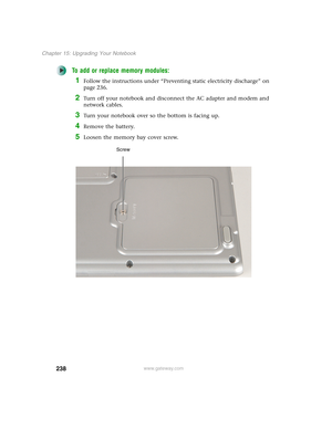 Page 248238
Chapter 15: Upgrading Your Notebook
www.gateway.com
To add or replace memory modules:
1Follow the instructions under “Preventing static electricity discharge” on 
page 236.
2Turn off your notebook and disconnect the AC adapter and modem and 
network cables.
3Turn your notebook over so the bottom is facing up.
4Remove the battery.
5Loosen the memory bay cover screw.
Screw 