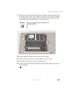 Page 251241
Adding or replacing memory
www.gateway.com
9Hold the new or replacement module at a 30-degree angle and press it into 
the empty memory slot. This module is keyed so it can only be inserted 
in one direction. If the module does not fit, make sure that the notch in 
the module lines up with the tab in the memory bay.
10Gently push the module down until it clicks in place.
11Replace the memory bay cover and tighten the cover screw.
12Insert the battery, then turn your notebook over.
13Connect the power...
