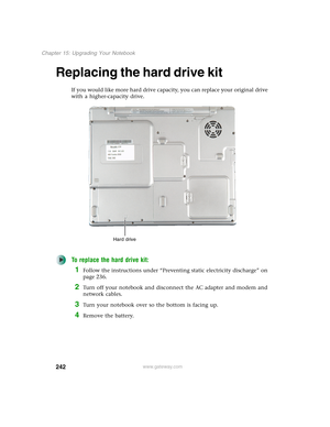 Page 252242
Chapter 15: Upgrading Your Notebook
www.gateway.com
Replacing the hard drive kit
If you would like more hard drive capacity, you can replace your original drive 
with a higher-capacity drive.
To replace the hard drive kit:
1Follow the instructions under “Preventing static electricity discharge” on 
page 236.
2Turn off your notebook and disconnect the AC adapter and modem and 
network cables.
3Turn your notebook over so the bottom is facing up.
4Remove the battery.
Hard drive 