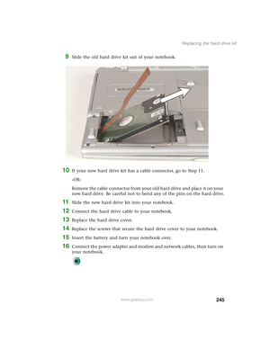 Page 255245
Replacing the hard drive kit
www.gateway.com
9Slide the old hard drive kit out of your notebook.
10If your new hard drive kit has a cable connector, go to Step 11.
-OR-
Remove the cable connector from your old hard drive and place it on your 
new hard drive. Be careful not to bend any of the pins on the hard drive.
11Slide the new hard drive kit into your notebook.
12Connect the hard drive cable to your notebook.
13Replace the hard drive cover.
14Replace the screws that secure the hard drive cover to...