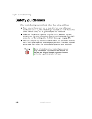 Page 258248
Chapter 16: Troubleshooting
www.gateway.com
Safety guidelines
While troubleshooting your notebook, follow these safety guidelines:
■Never remove the memory bay or hard drive bay cover while your 
notebook is turned on, while the battery is installed, and while the modem 
cable, network cable, and AC power adapter are connected.
■Make sure that you are correctly grounded before accessing internal 
components. For more information about preventing damage from static 
electricity, see “Preventing static...