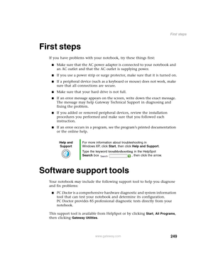 Page 259249
First steps
www.gateway.com
First steps
If you have problems with your notebook, try these things first:
■Make sure that the AC power adapter is connected to your notebook and 
an AC outlet and that the AC outlet is supplying power.
■If you use a power strip or surge protector, make sure that it is turned on.
■If a peripheral device (such as a keyboard or mouse) does not work, make 
sure that all connections are secure.
■Make sure that your hard drive is not full.
■If an error message appears on the...