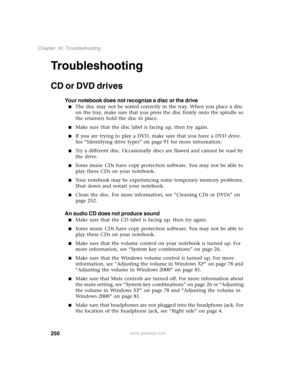 Page 260250
Chapter 16: Troubleshooting
www.gateway.com
Troubleshooting
CD or DVD drives
Your notebook does not recognize a disc or the drive
■The disc may not be seated correctly in the tray. When you place a disc 
on the tray, make sure that you press the disc firmly onto the spindle so 
the retainers hold the disc in place.
■Make sure that the disc label is facing up, then try again.
■If you are trying to play a DVD, make sure that you have a DVD drive. 
See “Identifying drive types” on page 91 for more...