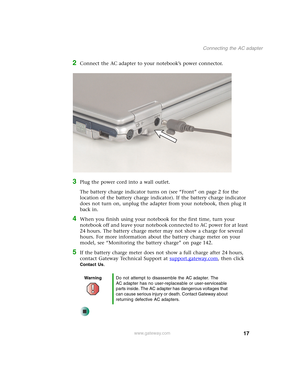 Page 2717
Connecting the AC adapter
www.gateway.com
2Connect the AC adapter to your notebook’s power connector.
3Plug the power cord into a wall outlet.
The battery charge indicator turns on (see “Front” on page 2 for the 
location of the battery charge indicator). If the battery charge indicator 
does not turn on, unplug the adapter from your notebook, then plug it 
back in.
4When you finish using your notebook for the first time, turn your 
notebook off and leave your notebook connected to AC power for at...