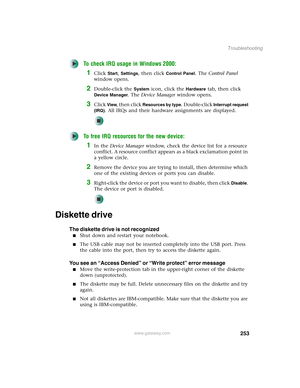 Page 263253
Troubleshooting
www.gateway.com
To check IRQ usage in Windows 2000:
1Click Start, Settings, then click Control Panel. The Control Panel 
window opens.
2Double-click the System icon, click the Hardware tab, then click 
Device Manager. The Device Manager window opens.
3Click View, then click Resources by type. Double-click Interrupt request 
(IRQ)
. All IRQs and their hardware assignments are displayed.
To free IRQ resources for the new device:
1In the Device Manager window, check the device list for a...