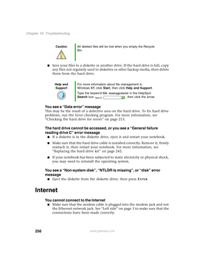 Page 266256
Chapter 16: Troubleshooting
www.gateway.com
■Save your files to a diskette or another drive. If the hard drive is full, copy 
any files not regularly used to diskettes or other backup media, then delete 
them from the hard drive.
You see a “Data error” message
This may be the result of a defective area on the hard drive. To fix hard drive 
problems, run the Error checking program. For more information, see 
“Checking the hard drive for errors” on page 213.
The hard drive cannot be accessed, or you...