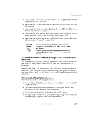 Page 267257
Troubleshooting
www.gateway.com
■Make sure that your notebook is connected to the telephone line and the 
telephone line has a dial tone.
■If you have the call waiting feature on your telephone line, make sure that 
it is disabled.
■Make sure that you are not using a digital, rollover, or PBX line. These lines 
do not work with your modem.
■Make sure that your account with your Internet service provider (ISP) is 
set up correctly. Contact your ISP technical support for help.
■Make sure that you do...