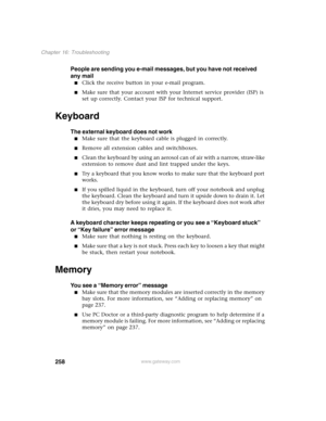 Page 268258
Chapter 16: Troubleshooting
www.gateway.com
People are sending you e-mail messages, but you have not received 
any mail
■Click the receive button in your e-mail program.
■Make sure that your account with your Internet service provider (ISP) is 
set up correctly. Contact your ISP for technical support.
Keyboard
The external keyboard does not work
■Make sure that the keyboard cable is plugged in correctly.
■Remove all extension cables and switchboxes.
■Clean the keyboard by using an aerosol can of air...