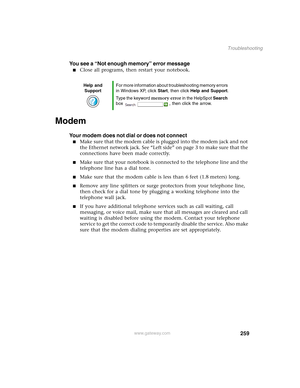 Page 269259
Troubleshooting
www.gateway.com
You see a “Not enough memory” error message
■Close all programs, then restart your notebook.
Modem 
Your modem does not dial or does not connect
■Make sure that the modem cable is plugged into the modem jack and not 
the Ethernet network jack. See “Left side” on page 3 to make sure that the 
connections have been made correctly.
■Make sure that your notebook is connected to the telephone line and the 
telephone line has a dial tone.
■Make sure that the modem cable is...