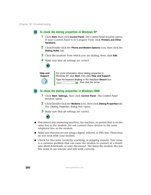 Page 270260
Chapter 16: Troubleshooting
www.gateway.com
To check the dialing properties in Windows XP:
1Click Start, then click Control Panel. The Control Panel window opens. 
If your Control Panel is in Category View, click 
Printers and Other 
Hardware
.
2Click/Double-click the Phone and Modem Options icon, then click the 
Dialing Rules tab.
3Click the location from which you are dialing, then click Edit.
4Make sure that all settings are correct.
To check the dialing properties in Windows 2000:
1Click Start,...