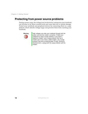 Page 2818
Chapter 2: Getting Started
www.gateway.com
Protecting from power source problems
During a power surge, the voltage level of electricity coming into your notebook 
can increase to far above normal levels and cause data loss or system damage. 
Protect your notebook and peripheral devices by connecting them to a surge 
protector, which absorbs voltage surges and prevents them from reaching your 
notebook.
WarningHigh voltages can enter your notebook through both the 
power cord and the modem connection....