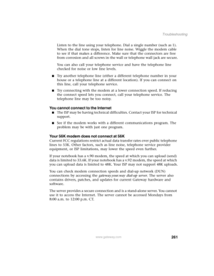 Page 271261
Troubleshooting
www.gateway.com
Listen to the line using your telephone. Dial a single number (such as 1). 
When the dial tone stops, listen for line noise. Wiggle the modem cable 
to see if that makes a difference. Make sure that the connectors are free 
from corrosion and all screws in the wall or telephone wall jack are secure.
You can also call your telephone service and have the telephone line 
checked for noise or low line levels.
■Try another telephone line (either a different telephone number...