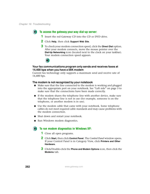 Page 272262
Chapter 16: Troubleshooting
www.gateway.com
To access the gateway.your.way dial-up server:
1Insert the red Gateway CD into the CD or DVD drive.
2Click Help, then click Support Web Site.
3To check your modem connection speed, click the Direct Dial option. 
After your modem connects, move the mouse pointer over the 
Dial-Up Networking icon (located next to the clock on your taskbar). 
Your modem connection speed appears.
Your fax communications program only sends and receives faxes at 
14,400 bps when...