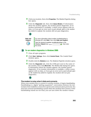 Page 273263
Troubleshooting
www.gateway.com
4Click your modem, then click Properties. The Modem Properties dialog 
box opens.
5Click the Diagnostic tab, then click Query Modem. If information 
about the modem appears, the modem passed diagnostics. If no 
modem information is available, a white screen appears with no 
data, or if you get an error such as port already open or the modem 
has failed to respond, the modem did not pass diagnostics.
To run modem diagnostics in Windows 2000:
1Close all open programs....
