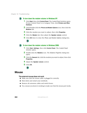 Page 274264
Chapter 16: Troubleshooting
www.gateway.com
To turn down the modem volume in Windows XP:
1Click Start, then click Control Panel. The Control Panel window opens. 
If your Control Panel is in Category View, click 
Printers and Other 
Hardware
.
2Click/Double-click the Phone and Modem Options icon, then click the 
Modems tab.
3Click the modem you want to adjust, then click Properties.
4Click the Modem tab, then adjust the Speaker volume control.
5Click OK twice to close the Phone and Modem Options...