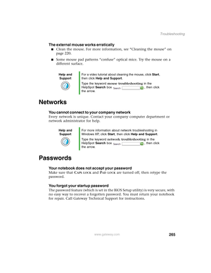 Page 275265
Troubleshooting
www.gateway.com
The external mouse works erratically
■Clean the mouse. For more information, see “Cleaning the mouse” on 
page 220.
■Some mouse pad patterns “confuse” optical mice. Try the mouse on a 
different surface.
Networks
You cannot connect to your company network
Every network is unique. Contact your company computer department or 
network administrator for help.
Passwords
Your notebook does not accept your password
Make sure that CAPS LOCK and PAD LOCK are turned off, then...