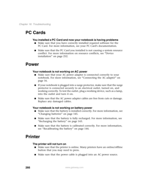 Page 276266
Chapter 16: Troubleshooting
www.gateway.com
PC Cards
You installed a PC Card and now your notebook is having problems
■Make sure that you have correctly installed required software for the 
PC Card. For more information, see your PC Card’s documentation.
■Make sure that the PC Card you installed is not causing a system resource 
conflict. For more information on resource conflicts, see “Device 
installation” on page 252.
Power
Your notebook is not working on AC power
■Make sure that your AC power...