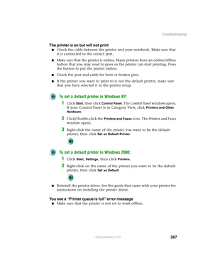 Page 277267
Troubleshooting
www.gateway.com
The printer is on but will not print
■Check the cable between the printer and your notebook. Make sure that 
it is connected to the correct port.
■Make sure that the printer is online. Many printers have an online/offline 
button that you may need to press so the printer can start printing. Press 
the button to put the printer online.
■Check the port and cable for bent or broken pins.
■If the printer you want to print to is not the default printer, make sure 
that you...