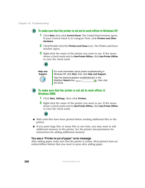 Page 278268
Chapter 16: Troubleshooting
www.gateway.com
To make sure that the printer is not set to work offline in Windows XP:
1Click Start, then click Control Panel. The Control Panel window opens. 
If your Control Panel is in Category View, click 
Printers and Other 
Hardware
.
2Click/Double-click the Printers and Faxes icon. The Printers and Faxes 
window opens.
3Right-click the name of the printer you want to use. If the menu 
shows a check mark next to 
Use Printer Offline, click Use Printer Offline 
to...
