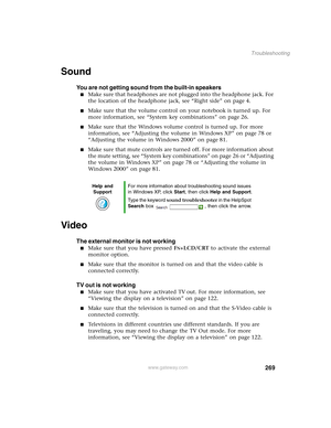 Page 279269
Troubleshooting
www.gateway.com
Sound
You are not getting sound from the built-in speakers
■Make sure that headphones are not plugged into the headphone jack. For 
the location of the headphone jack, see “Right side” on page 4.
■Make sure that the volume control on your notebook is turned up. For 
more information, see “System key combinations” on page 26.
■Make sure that the Windows volume control is turned up. For more 
information, see “Adjusting the volume in Windows XP” on page 78 or 
“Adjusting...