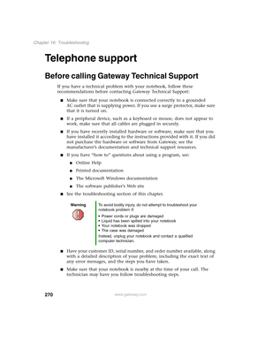 Page 280270
Chapter 16: Troubleshooting
www.gateway.com
Telephone support
Before calling Gateway Technical Support
If you have a technical problem with your notebook, follow these 
recommendations before contacting Gateway Technical Support:
■Make sure that your notebook is connected correctly to a grounded 
AC outlet that is supplying power. If you use a surge protector, make sure 
that it is turned on.
■If a peripheral device, such as a keyboard or mouse, does not appear to 
work, make sure that all cables are...