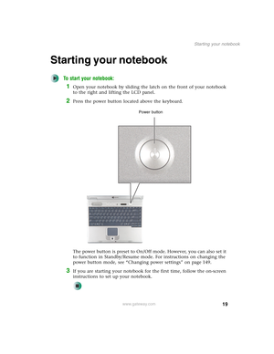 Page 2919
Starting your notebook
www.gateway.com
Starting your notebook
To start your notebook:
1Open your notebook by sliding the latch on the front of your notebook 
to the right and lifting the LCD panel.
2Press the power button located above the keyboard.
The power button is preset to On/Off mode. However, you can also set it 
to function in Standby/Resume mode. For instructions on changing the 
power button mode, see “Changing power settings” on page 149.
3If you are starting your notebook for the first...