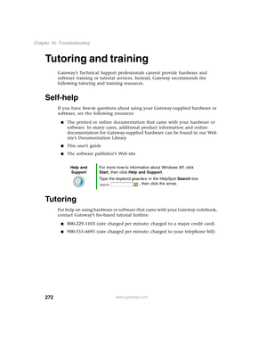 Page 282272
Chapter 16: Troubleshooting
www.gateway.com
Tutoring and training
Gateway’s Technical Support professionals cannot provide hardware and 
software training or tutorial services. Instead, Gateway recommends the 
following tutoring and training resources.
Self-help
If you have how-to questions about using your Gateway-supplied hardware or 
software, see the following resources:
■The printed or online documentation that came with your hardware or 
software. In many cases, additional product information...