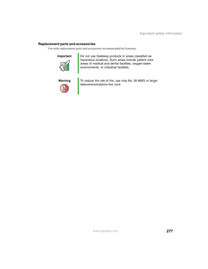 Page 287277
Important safety information
www.gateway.com
Replacement parts and accessories
Use only replacement parts and accessories recommended by Gateway.
ImportantDo not use Gateway products in areas classified as 
hazardous locations. Such areas include patient care 
areas of medical and dental facilities, oxygen-laden 
environments, or industrial facilities.
WarningTo reduce the risk of fire, use only No. 26 AWG or larger 
telecommunications line cord. 