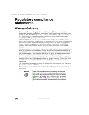 Page 288278
Appendix A: Safety, Regulatory, and Legal Information
www.gateway.com
Regulatory compliance 
statements
Wireless Guidance
Low power, Radio transmitting type devices (radio frequency (RF) wireless communication 
devices), may be present (embedded) in your notebook system. These devices may operate in the 
2.4 GHz (i.e. 802.11B/G LAN & Bluetooth), 5.2 GHz (i.e. 802.11A LAN), and traditional cellular or 
PCS cellular bands (i.e. Cellular data modem). The following section is a general overview of...