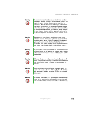 Page 289279
Regulatory compliance statements
www.gateway.com WarningIn environments where the risk of interference to other 
devices or services is harmful or perceived as harmful, the 
option to use a wireless device may be restricted or 
eliminated. Airports, Hospitals, and Oxygen or flammable 
gas laden atmospheres are limited examples where use 
of wireless devices may be restricted or eliminated. When 
in environments where you are uncertain of the sanction 
to use wireless devices, ask the applicable...