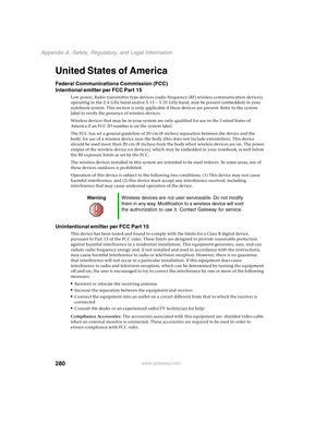 Page 290280
Appendix A: Safety, Regulatory, and Legal Information
www.gateway.com
United States of America
Federal Communications Commission (FCC)
Intentional emitter per FCC Part 15
Low power, Radio transmitter type devices (radio frequency (RF) wireless communication devices), 
operating in the 2.4 GHz band and/or 5.15 – 5.35 GHz band, may be present (embedded) in your 
notebook system. This section is only applicable if these devices are present. Refer to the system 
label to verify the presence of wireless...