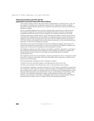 Page 292282
Appendix A: Safety, Regulatory, and Legal Information
www.gateway.com
Telecommunications per FCC part 68 
(applicable to products fitted with USA modems)
Your modem complies with Part 68 of the Federal Communications Commission (FCC) rules. On 
the computer or modem card is a label that contains the FCC registration number and Ringer 
Equivalence Number (REN) for this device. If requested, this information must be provided to the 
telephone company.
An FCC-compliant telephone line cord with a modular...